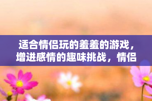 适合情侣玩的羞羞的游戏，增进感情的趣味挑战，情侣间的趣味挑战，增进感情的羞羞游戏