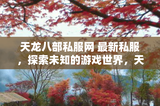 天龙八部私服网 最新私服,探索未知的游戏世界,天龙八部私服网,探索全新游戏世界,尽享无限乐趣! 天龙八部私服网 最新私服,探索未知的游戏世界,天龙八部私服网,探索全新游戏世界,尽享无限乐趣!