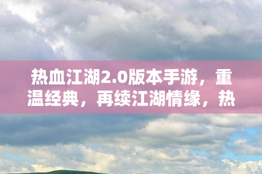热血江湖2.0版本手游,重温经典,再续江湖情缘,热血江湖2.0手游,重温经典,续写江湖情缘 热血江湖2.0版本手游,重温经典,再续江湖情缘,热血江湖2.0手游,重温经典,续写江湖情缘