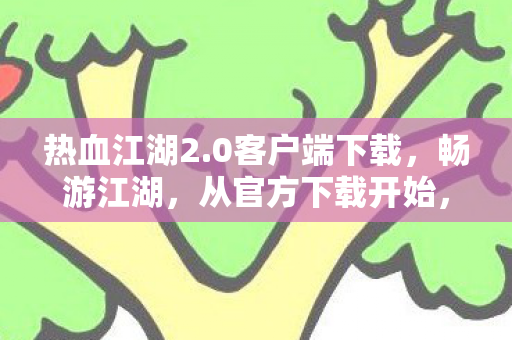 热血江湖2.0客户端下载,畅游江湖,从官方下载开始,热血江湖2.0官方客户端下载,开启江湖之旅 热血江湖2.0客户端下载,畅游江湖,从官方下载开始,热血江湖2.0官方客户端下载,开启江湖之旅