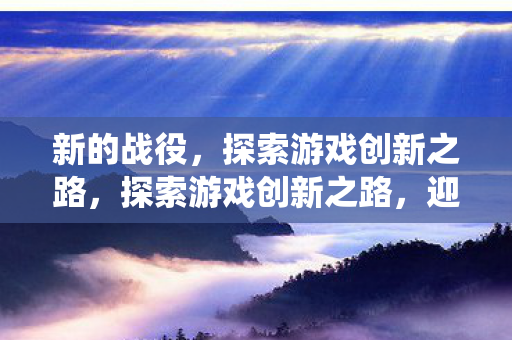 新的战役,探索游戏创新之路,探索游戏创新之路,迎接新的战役 新的战役,探索游戏创新之路,探索游戏创新之路,迎接新的战役