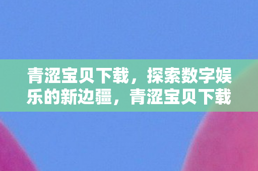 青涩宝贝下载，探索数字娱乐的新边疆，青涩宝贝下载，探索数字娱乐新边疆