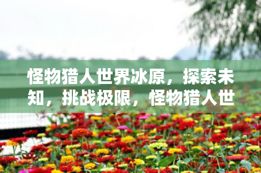 怪物猎人世界冰原,探索未知,挑战极限,怪物猎人世界冰原探索未知,挑战极限 怪物猎人世界冰原,探索未知,挑战极限,怪物猎人世界冰原探索未知,挑战极限
