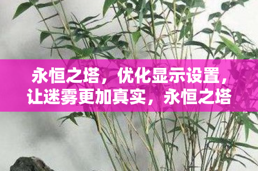 永恒之塔,优化显示设置,让迷雾更加真实,永恒之塔优化显示设置,打造真实迷雾效果 永恒之塔,优化显示设置,让迷雾更加真实,永恒之塔优化显示设置,打造真实迷雾效果