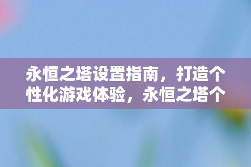 永恒之塔设置指南，打造个性化游戏体验，永恒之塔个性化设置全攻略，打造专属游戏体验