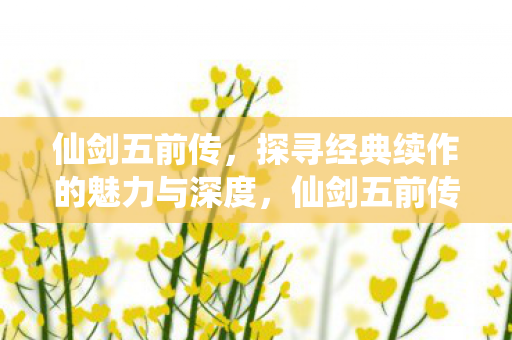 仙剑五前传,探寻经典续作的魅力与深度,仙剑五前传,经典续作的魅力与深度探寻 仙剑五前传,探寻经典续作的魅力与深度,仙剑五前传,经典续作的魅力与深度探寻
