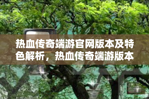热血传奇端游官网版本及特色解析,热血传奇端游版本及特色全解析 热血传奇端游官网版本及特色解析,热血传奇端游版本及特色全解析