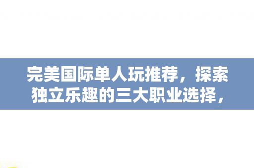 完美国际单人玩推荐,探索独立乐趣的三大职业选择,完美国际,探索独立乐趣的三大职业选择 完美国际单人玩推荐,探索独立乐趣的三大职业选择,完美国际,探索独立乐趣的三大职业选择