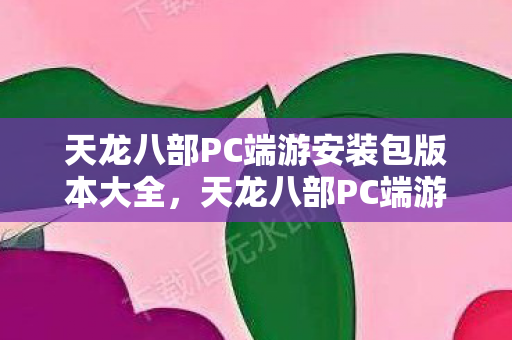 天龙八部PC端游安装包版本大全，天龙八部PC端游安装包版本全解析