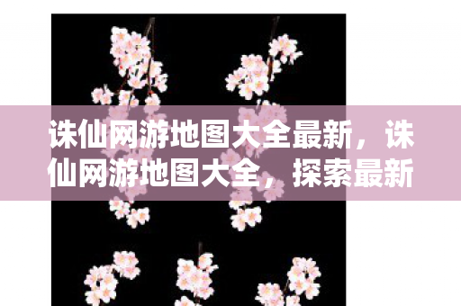 诛仙网游地图大全最新,诛仙网游地图大全,探索最新游戏世界 诛仙网游地图大全最新,诛仙网游地图大全,探索最新游戏世界