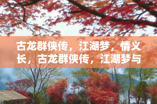 古龙群侠传，江湖梦，情义长，古龙群侠传，江湖梦与情义交织的传奇