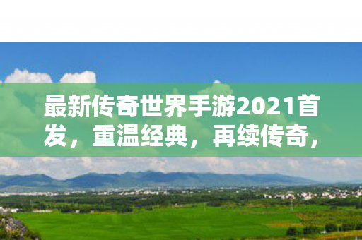 最新传奇世界手游2021首发,重温经典,再续传奇,传奇世界手游2021首发,重温经典,续写传奇故事 最新传奇世界手游2021首发,重温经典,再续传奇,传奇世界手游2021首发,重温经典,续写传奇故事