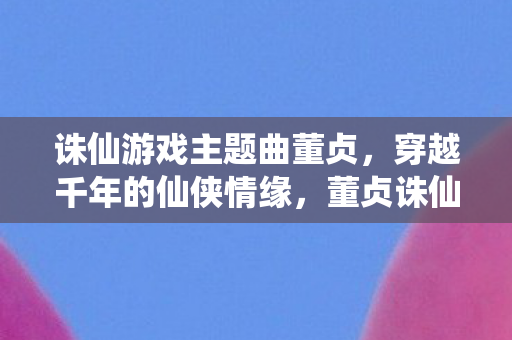 诛仙游戏主题曲董贞,穿越千年的仙侠情缘,董贞诛仙主题曲,穿越千年的仙侠情缘 诛仙游戏主题曲董贞,穿越千年的仙侠情缘,董贞诛仙主题曲,穿越千年的仙侠情缘