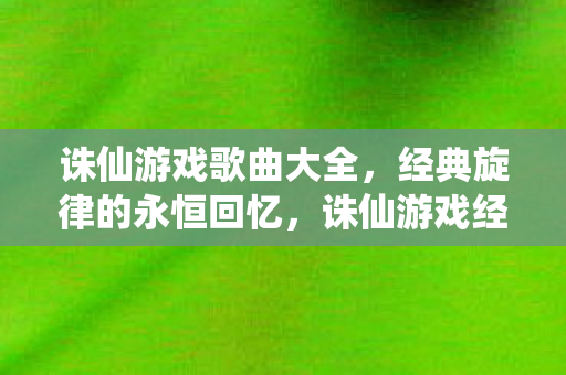 诛仙游戏歌曲大全，经典旋律的永恒回忆，诛仙游戏经典歌曲，永恒旋律的珍贵回忆