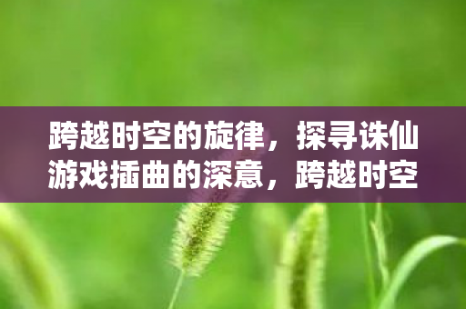 跨越时空的旋律,探寻诛仙游戏插曲的深意,跨越时空的旋律,诛仙游戏插曲的深意探寻 跨越时空的旋律,探寻诛仙游戏插曲的深意,跨越时空的旋律,诛仙游戏插曲的深意探寻