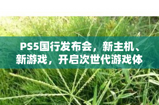 PS5国行发布会，新主机、新游戏，开启次世代游戏体验，PS5国行发布会，新主机、新游戏，开启次世代游戏体验