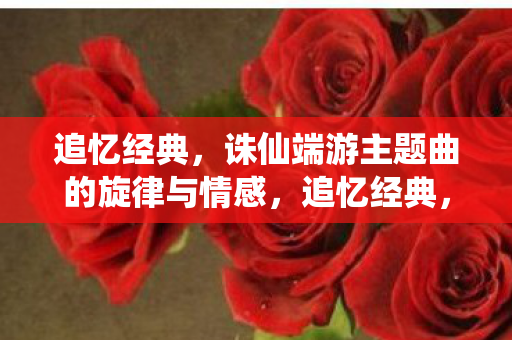 追忆经典,诛仙端游主题曲的旋律与情感,追忆经典,诛仙端游主题曲的旋律与情感 追忆经典,诛仙端游主题曲的旋律与情感,追忆经典,诛仙端游主题曲的旋律与情感