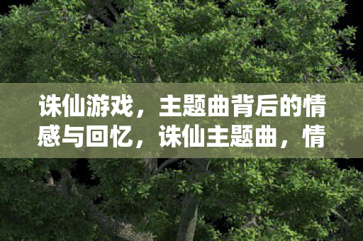 诛仙游戏,主题曲背后的情感与回忆,诛仙主题曲,情感与回忆的交织 诛仙游戏,主题曲背后的情感与回忆,诛仙主题曲,情感与回忆的交织