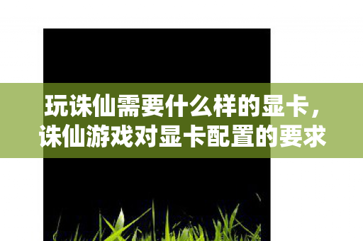 玩诛仙需要什么样的显卡,诛仙游戏对显卡配置的要求 玩诛仙需要什么样的显卡,诛仙游戏对显卡配置的要求