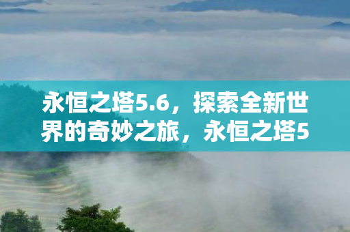 永恒之塔5.6,探索全新世界的奇妙之旅,永恒之塔5.6,探索全新世界的奇妙冒险之旅 永恒之塔5.6,探索全新世界的奇妙之旅,永恒之塔5.6,探索全新世界的奇妙冒险之旅