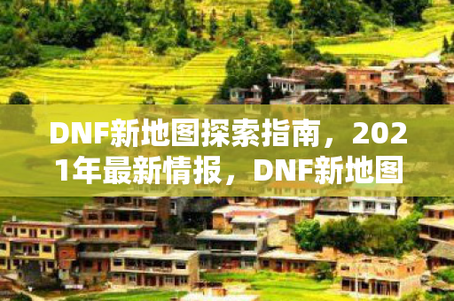 DNF新地图探索指南,2021年最新情报,DNF新地图探索指南,2021最新情报全解析 DNF新地图探索指南,2021年最新情报,DNF新地图探索指南,2021最新情报全解析
