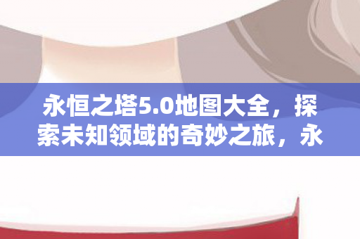 永恒之塔5.0地图大全,探索未知领域的奇妙之旅,永恒之塔5.0地图大全,探索未知领域的奇妙之旅 永恒之塔5.0地图大全,探索未知领域的奇妙之旅,永恒之塔5.0地图大全,探索未知领域的奇妙之旅