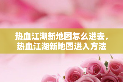 热血江湖新地图怎么进去,热血江湖新地图进入方法 热血江湖新地图怎么进去,热血江湖新地图进入方法