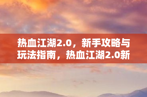 热血江湖2.0,新手攻略与玩法指南,热血江湖2.0新手攻略,快速上手与玩法指南 热血江湖2.0,新手攻略与玩法指南,热血江湖2.0新手攻略,快速上手与玩法指南