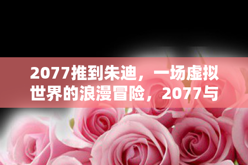 2077推到朱迪,一场虚拟世界的浪漫冒险,2077与朱迪,虚拟世界的浪漫冒险之旅 2077推到朱迪,一场虚拟世界的浪漫冒险,2077与朱迪,虚拟世界的浪漫冒险之旅