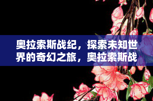 奥拉索斯战纪,探索未知世界的奇幻之旅,奥拉索斯战纪,奇幻之旅探索未知世界 奥拉索斯战纪,探索未知世界的奇幻之旅,奥拉索斯战纪,奇幻之旅探索未知世界