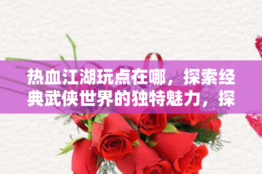 热血江湖玩点在哪,探索经典武侠世界的独特魅力,探索经典武侠世界的独特魅力,热血江湖玩点何在? 热血江湖玩点在哪,探索经典武侠世界的独特魅力,探索经典武侠世界的独特魅力,热血江湖玩点何在?