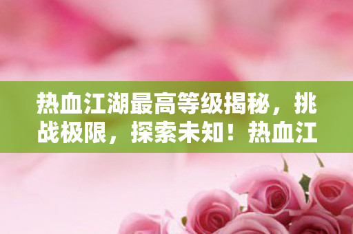 热血江湖最高等级揭秘,挑战极限,探索未知!热血江湖,揭秘最高等级,挑战极限,探索未知! 热血江湖最高等级揭秘,挑战极限,探索未知!热血江湖,揭秘最高等级,挑战极限,探索未知!