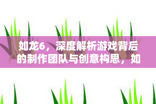 如龙6,深度解析游戏背后的制作团队与创意构思,如龙6制作团队与创意构思深度解析 如龙6,深度解析游戏背后的制作团队与创意构思,如龙6制作团队与创意构思深度解析