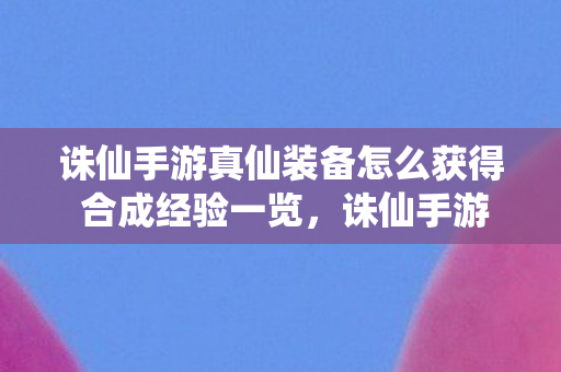 诛仙手游真仙装备怎么获得 合成经验一览,诛仙手游真仙装备获取与合成经验全解析 诛仙手游真仙装备怎么获得 合成经验一览,诛仙手游真仙装备获取与合成经验全解析