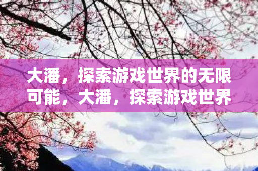 大潘,探索游戏世界的无限可能,大潘,探索游戏世界的无限可能 大潘,探索游戏世界的无限可能,大潘,探索游戏世界的无限可能