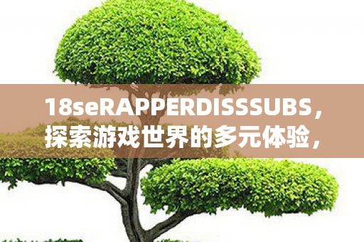 18seRAPPERDISSSUBS,探索游戏世界的多元体验,探索游戏世界的多元体验,18seRAPPERDISSSUBS 18seRAPPERDISSSUBS,探索游戏世界的多元体验,探索游戏世界的多元体验,18seRAPPERDISSSUBS