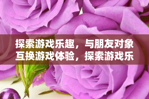 探索游戏乐趣,与朋友对象互换游戏体验,探索游戏乐趣,与朋友对象互换游戏体验 探索游戏乐趣,与朋友对象互换游戏体验,探索游戏乐趣,与朋友对象互换游戏体验