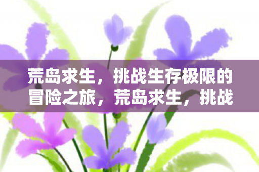 荒岛求生,挑战生存极限的冒险之旅,荒岛求生,挑战生存极限的冒险之旅 荒岛求生,挑战生存极限的冒险之旅,荒岛求生,挑战生存极限的冒险之旅