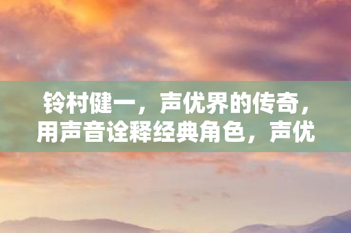 铃村健一,声优界的传奇,用声音诠释经典角色,声优传奇,铃村健一用声音诠释经典角色 铃村健一,声优界的传奇,用声音诠释经典角色,声优传奇,铃村健一用声音诠释经典角色