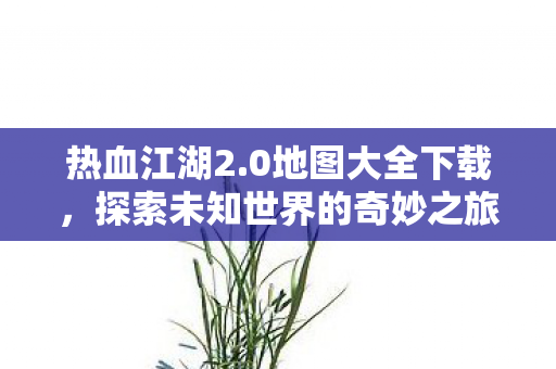 热血江湖2.0地图大全下载，探索未知世界的奇妙之旅，热血江湖2.0地图大全下载，开启探索未知世界的奇妙之旅