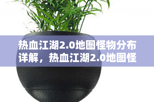 热血江湖2.0地图怪物分布详解,热血江湖2.0地图怪物分布全解析 热血江湖2.0地图怪物分布详解,热血江湖2.0地图怪物分布全解析