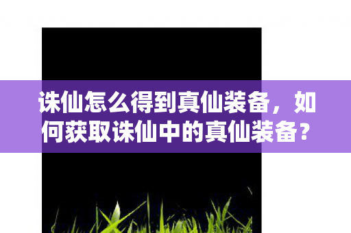 诛仙怎么得到真仙装备,如何获取诛仙中的真仙装备? 诛仙怎么得到真仙装备,如何获取诛仙中的真仙装备?