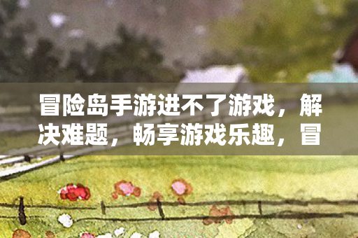 冒险岛手游进不了游戏,解决难题,畅享游戏乐趣,冒险岛手游无法进入游戏?解决难题,畅享游戏乐趣 冒险岛手游进不了游戏,解决难题,畅享游戏乐趣,冒险岛手游无法进入游戏?解决难题,畅享游戏乐趣