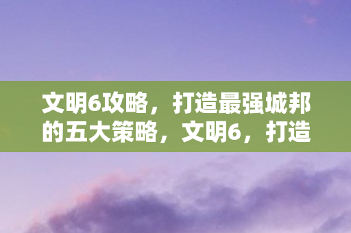 文明6攻略，打造最强城邦的五大策略，文明6，打造最强城邦的五大策略