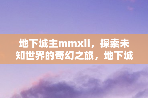 地下城主mmxii,探索未知世界的奇幻之旅,地下城主MMXII,奇幻之旅探索未知世界 地下城主mmxii,探索未知世界的奇幻之旅,地下城主MMXII,奇幻之旅探索未知世界