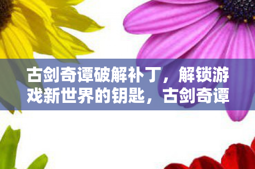 古剑奇谭破解补丁，解锁游戏新世界的钥匙，古剑奇谭破解补丁，解锁游戏新世界的关键