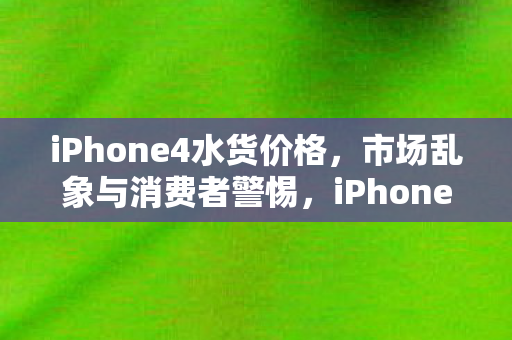 iPhone4水货价格,市场乱象与消费者警惕,iPhone4水货价格乱象,消费者需警惕! iPhone4水货价格,市场乱象与消费者警惕,iPhone4水货价格乱象,消费者需警惕!