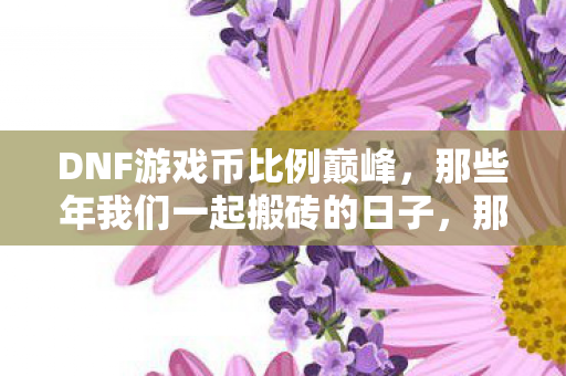 DNF游戏币比例巅峰,那些年我们一起搬砖的日子,那些年我们一起搬砖的日子,DNF游戏币比例巅峰 DNF游戏币比例巅峰,那些年我们一起搬砖的日子,那些年我们一起搬砖的日子,DNF游戏币比例巅峰