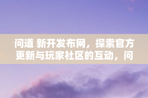 问道 新开发布网,探索官方更新与玩家社区的互动,问道新开发布网,探索官方更新与玩家社区的互动新平台 问道 新开发布网,探索官方更新与玩家社区的互动,问道新开发布网,探索官方更新与玩家社区的互动新平台