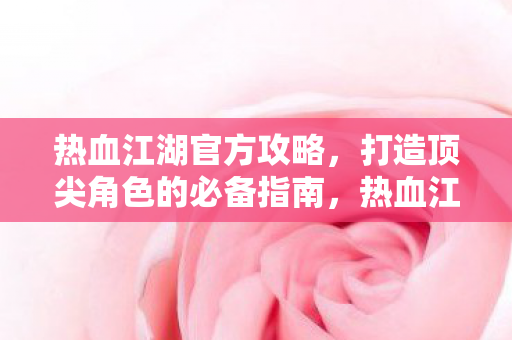 热血江湖官方攻略，打造顶尖角色的必备指南，热血江湖官方攻略，打造顶尖角色的必备指南